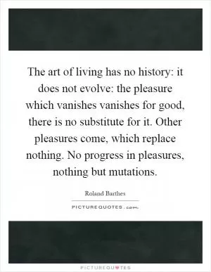 The art of living has no history: it does not evolve: the pleasure which vanishes vanishes for good, there is no substitute for it. Other pleasures come, which replace nothing. No progress in pleasures, nothing but mutations Picture Quote #1