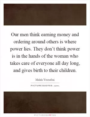 Our men think earning money and ordering around others is where power lies. They don’t think power is in the hands of the woman who takes care of everyone all day long, and gives birth to their children Picture Quote #1