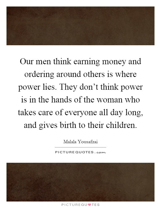 Our men think earning money and ordering around others is where power lies. They don't think power is in the hands of the woman who takes care of everyone all day long, and gives birth to their children Picture Quote #1
