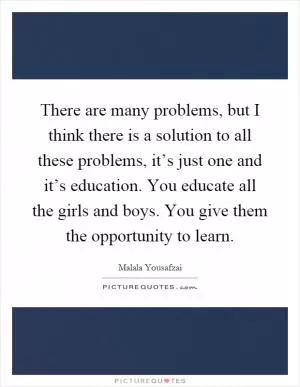 There are many problems, but I think there is a solution to all these problems, it’s just one and it’s education. You educate all the girls and boys. You give them the opportunity to learn Picture Quote #1