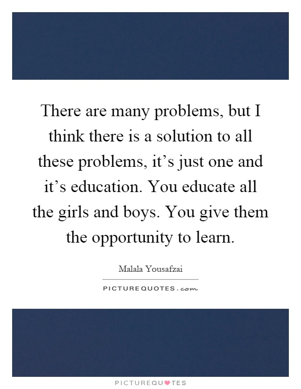 There are many problems, but I think there is a solution to all these problems, it's just one and it's education. You educate all the girls and boys. You give them the opportunity to learn Picture Quote #1