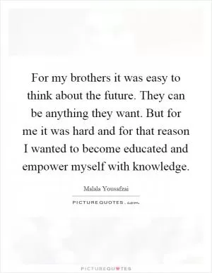 For my brothers it was easy to think about the future. They can be anything they want. But for me it was hard and for that reason I wanted to become educated and empower myself with knowledge Picture Quote #1
