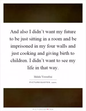 And also I didn’t want my future to be just sitting in a room and be imprisoned in my four walls and just cooking and giving birth to children. I didn’t want to see my life in that way Picture Quote #1