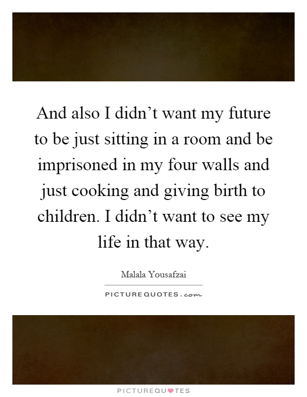 And also I didn't want my future to be just sitting in a room and be imprisoned in my four walls and just cooking and giving birth to children. I didn't want to see my life in that way Picture Quote #1