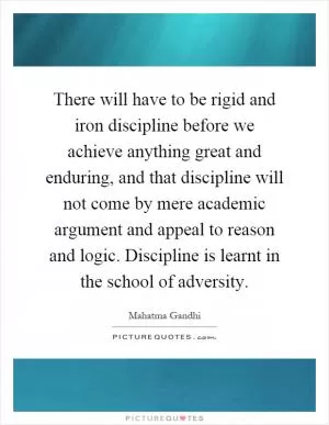 There will have to be rigid and iron discipline before we achieve anything great and enduring, and that discipline will not come by mere academic argument and appeal to reason and logic. Discipline is learnt in the school of adversity Picture Quote #1
