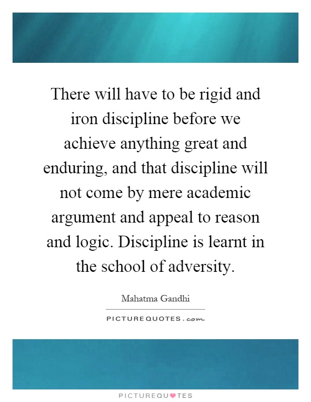 There will have to be rigid and iron discipline before we achieve anything great and enduring, and that discipline will not come by mere academic argument and appeal to reason and logic. Discipline is learnt in the school of adversity Picture Quote #1
