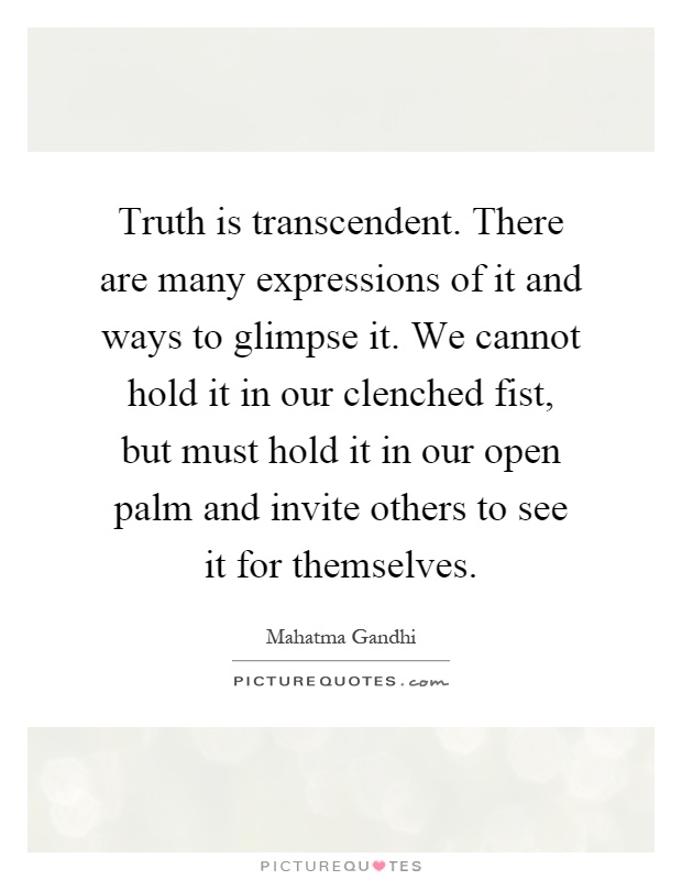 Truth is transcendent. There are many expressions of it and ways to glimpse it. We cannot hold it in our clenched fist, but must hold it in our open palm and invite others to see it for themselves Picture Quote #1