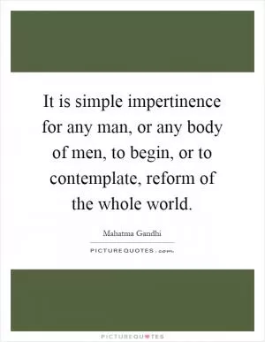 It is simple impertinence for any man, or any body of men, to begin, or to contemplate, reform of the whole world Picture Quote #1