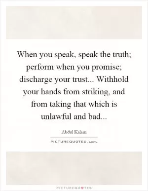 When you speak, speak the truth; perform when you promise; discharge your trust... Withhold your hands from striking, and from taking that which is unlawful and bad Picture Quote #1