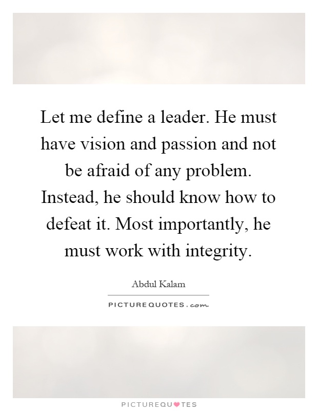 Let me define a leader. He must have vision and passion and not be afraid of any problem. Instead, he should know how to defeat it. Most importantly, he must work with integrity Picture Quote #1