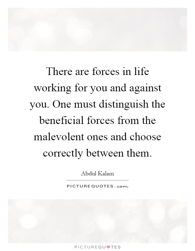 There are forces in life working for you and against you. One must distinguish the beneficial forces from the malevolent ones and choose correctly between them Picture Quote #1