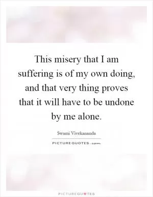 This misery that I am suffering is of my own doing, and that very thing proves that it will have to be undone by me alone Picture Quote #1
