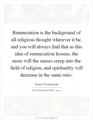 Renunciation is the background of all religious thought wherever it be, and you will always find that as this idea of renunciation lessens, the more will the senses creep into the field of religion, and spirituality will decrease in the same ratio Picture Quote #1