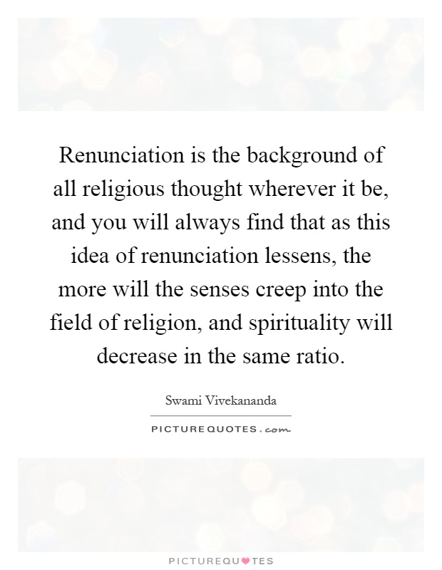 Renunciation is the background of all religious thought wherever it be, and you will always find that as this idea of renunciation lessens, the more will the senses creep into the field of religion, and spirituality will decrease in the same ratio Picture Quote #1