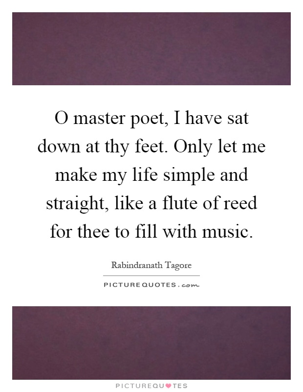 O master poet, I have sat down at thy feet. Only let me make my life simple and straight, like a flute of reed for thee to fill with music Picture Quote #1