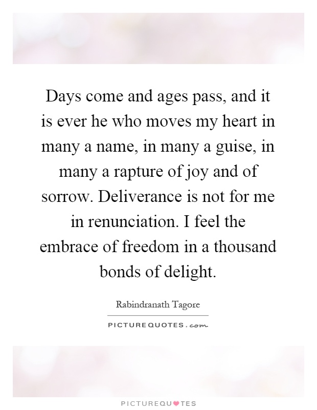 Days come and ages pass, and it is ever he who moves my heart in many a name, in many a guise, in many a rapture of joy and of sorrow. Deliverance is not for me in renunciation. I feel the embrace of freedom in a thousand bonds of delight Picture Quote #1