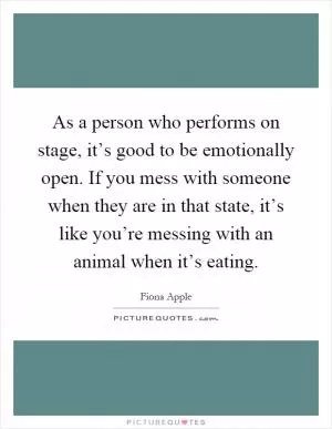As a person who performs on stage, it’s good to be emotionally open. If you mess with someone when they are in that state, it’s like you’re messing with an animal when it’s eating Picture Quote #1