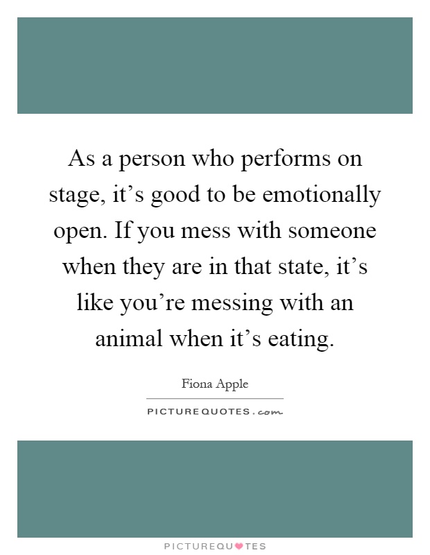 As a person who performs on stage, it's good to be emotionally open. If you mess with someone when they are in that state, it's like you're messing with an animal when it's eating Picture Quote #1