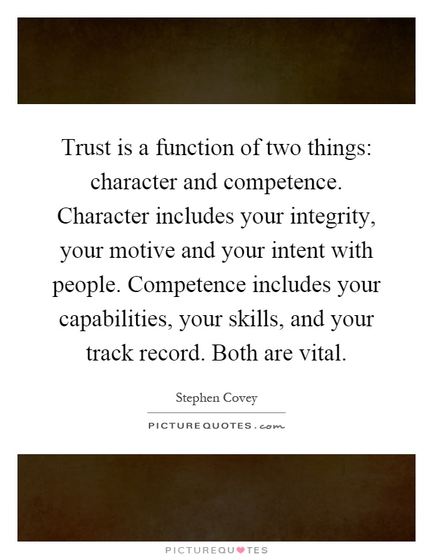 Trust is a function of two things: character and competence. Character includes your integrity, your motive and your intent with people. Competence includes your capabilities, your skills, and your track record. Both are vital Picture Quote #1