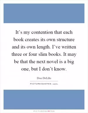 It’s my contention that each book creates its own structure and its own length. I’ve written three or four slim books. It may be that the next novel is a big one, but I don’t know Picture Quote #1