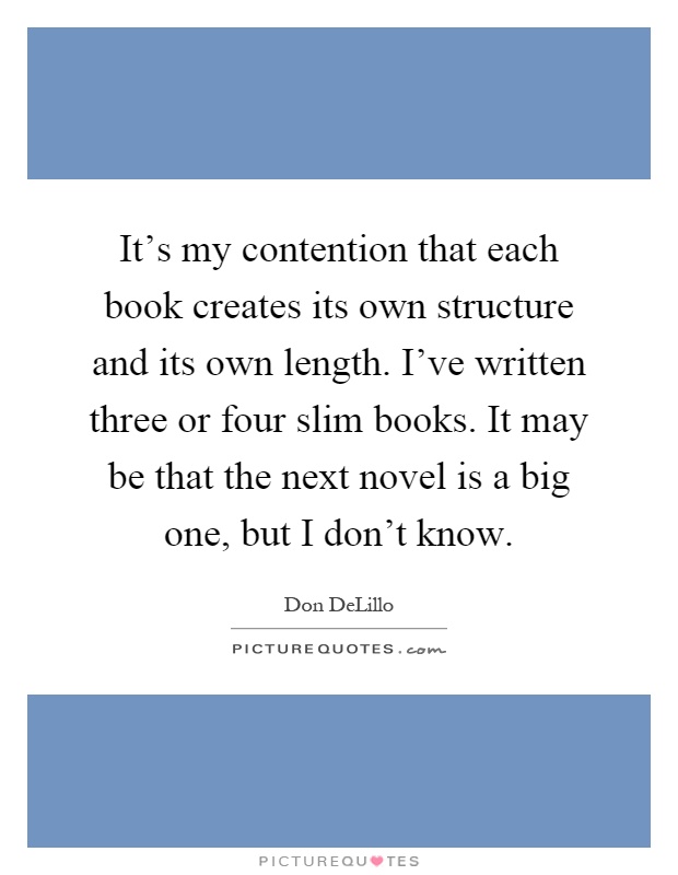 It's my contention that each book creates its own structure and its own length. I've written three or four slim books. It may be that the next novel is a big one, but I don't know Picture Quote #1