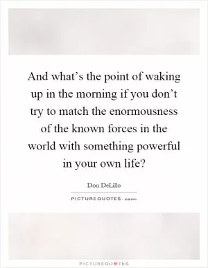 And what’s the point of waking up in the morning if you don’t try to match the enormousness of the known forces in the world with something powerful in your own life? Picture Quote #1