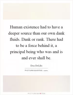 Human existence had to have a deeper source than our own dank fluids. Dank or rank. There had to be a force behind it, a principal being who was and is and ever shall be Picture Quote #1