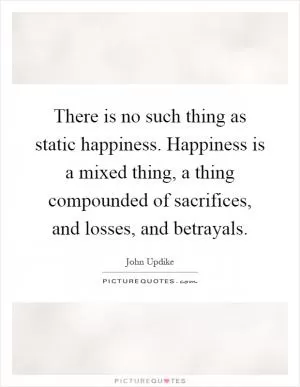 There is no such thing as static happiness. Happiness is a mixed thing, a thing compounded of sacrifices, and losses, and betrayals Picture Quote #1