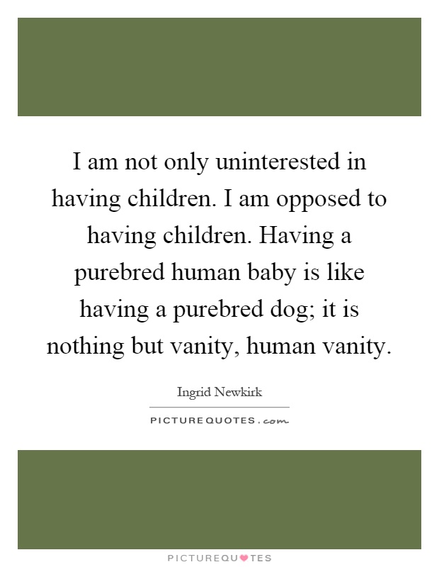 I am not only uninterested in having children. I am opposed to having children. Having a purebred human baby is like having a purebred dog; it is nothing but vanity, human vanity Picture Quote #1