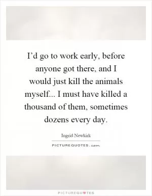 I’d go to work early, before anyone got there, and I would just kill the animals myself... I must have killed a thousand of them, sometimes dozens every day Picture Quote #1