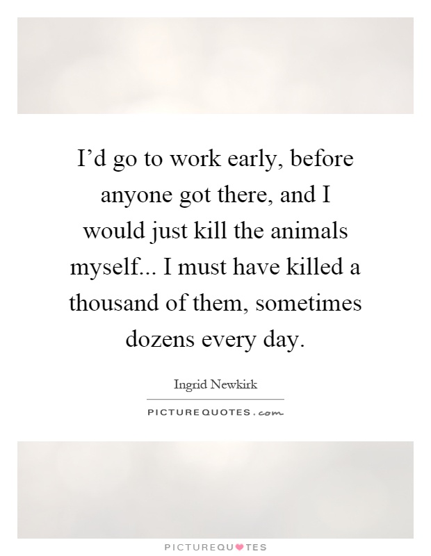 I'd go to work early, before anyone got there, and I would just kill the animals myself... I must have killed a thousand of them, sometimes dozens every day Picture Quote #1