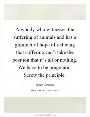 Anybody who witnesses the suffering of animals and has a glimmer of hope of reducing that suffering can’t take the position that it’s all or nothing. We have to be pragmatic. Screw the principle Picture Quote #1