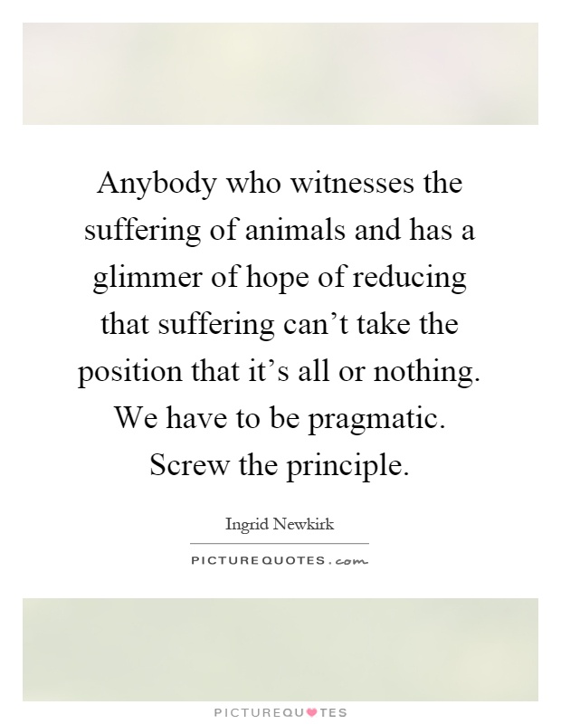 Anybody who witnesses the suffering of animals and has a glimmer of hope of reducing that suffering can't take the position that it's all or nothing. We have to be pragmatic. Screw the principle Picture Quote #1