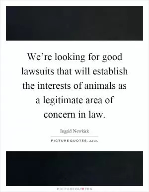 We’re looking for good lawsuits that will establish the interests of animals as a legitimate area of concern in law Picture Quote #1