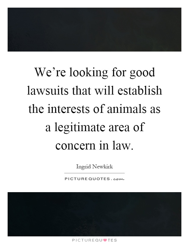 We're looking for good lawsuits that will establish the interests of animals as a legitimate area of concern in law Picture Quote #1