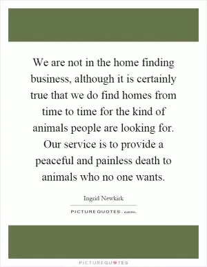 We are not in the home finding business, although it is certainly true that we do find homes from time to time for the kind of animals people are looking for. Our service is to provide a peaceful and painless death to animals who no one wants Picture Quote #1