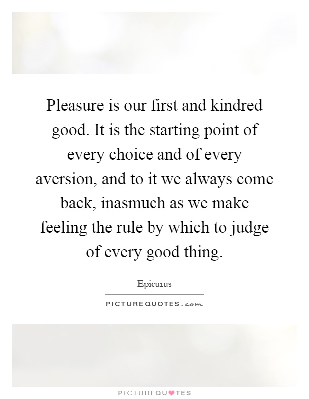 Pleasure is our first and kindred good. It is the starting point of every choice and of every aversion, and to it we always come back, inasmuch as we make feeling the rule by which to judge of every good thing Picture Quote #1