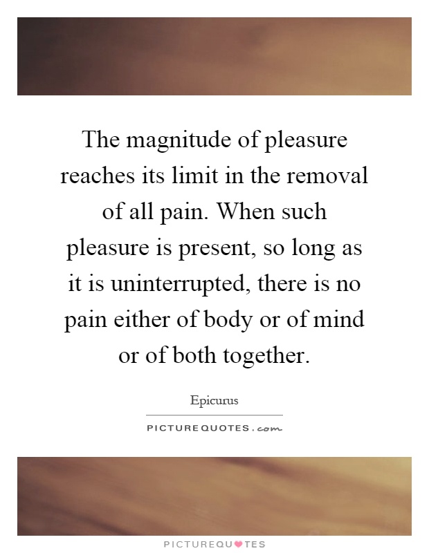 The magnitude of pleasure reaches its limit in the removal of all pain. When such pleasure is present, so long as it is uninterrupted, there is no pain either of body or of mind or of both together Picture Quote #1