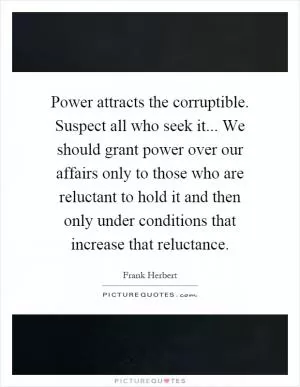 Power attracts the corruptible. Suspect all who seek it... We should grant power over our affairs only to those who are reluctant to hold it and then only under conditions that increase that reluctance Picture Quote #1