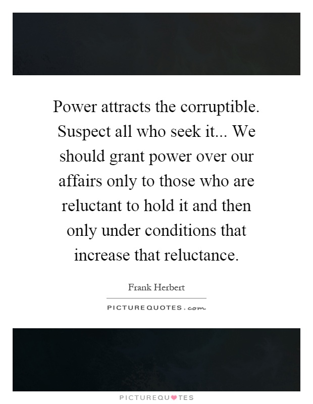 Power attracts the corruptible. Suspect all who seek it... We should grant power over our affairs only to those who are reluctant to hold it and then only under conditions that increase that reluctance Picture Quote #1