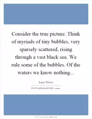 Consider the true picture. Think of myriads of tiny bubbles, very sparsely scattered, rising through a vast black sea. We rule some of the bubbles. Of the waters we know nothing Picture Quote #1