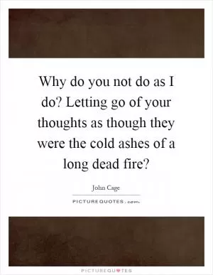 Why do you not do as I do? Letting go of your thoughts as though they were the cold ashes of a long dead fire? Picture Quote #1