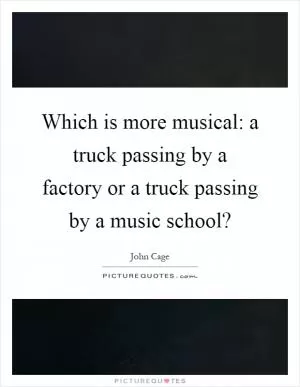 Which is more musical: a truck passing by a factory or a truck passing by a music school? Picture Quote #1