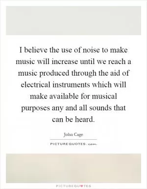 I believe the use of noise to make music will increase until we reach a music produced through the aid of electrical instruments which will make available for musical purposes any and all sounds that can be heard Picture Quote #1
