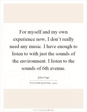 For myself and my own experience now, I don’t really need any music. I have enough to listen to with just the sounds of the environment. I listen to the sounds of 6th avenue Picture Quote #1