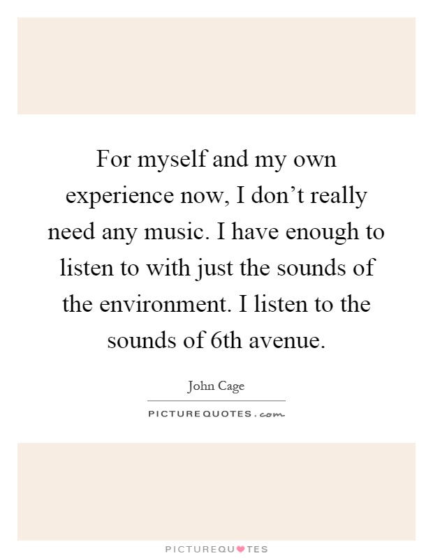 For myself and my own experience now, I don't really need any music. I have enough to listen to with just the sounds of the environment. I listen to the sounds of 6th avenue Picture Quote #1