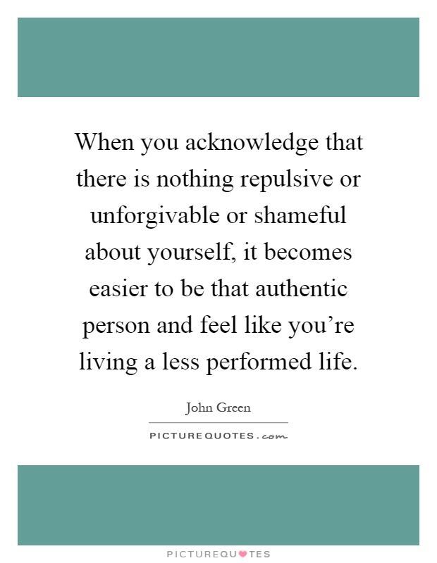 When you acknowledge that there is nothing repulsive or unforgivable or shameful about yourself, it becomes easier to be that authentic person and feel like you're living a less performed life Picture Quote #1
