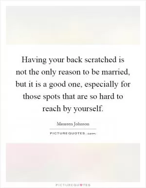 Having your back scratched is not the only reason to be married, but it is a good one, especially for those spots that are so hard to reach by yourself Picture Quote #1
