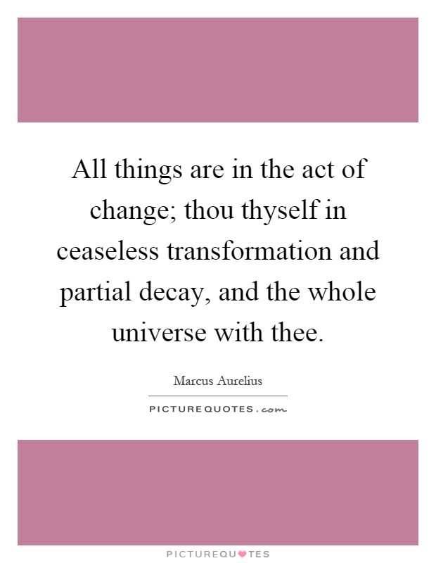 All things are in the act of change; thou thyself in ceaseless transformation and partial decay, and the whole universe with thee Picture Quote #1