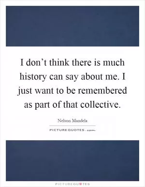 I don’t think there is much history can say about me. I just want to be remembered as part of that collective Picture Quote #1